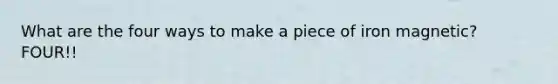 What are the four ways to make a piece of iron magnetic? FOUR!!