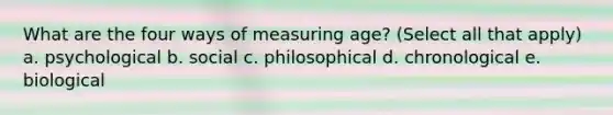 What are the four ways of measuring age? (Select all that apply) a. psychological b. social c. philosophical d. chronological e. biological