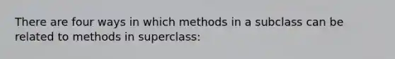 There are four ways in which methods in a subclass can be related to methods in superclass: