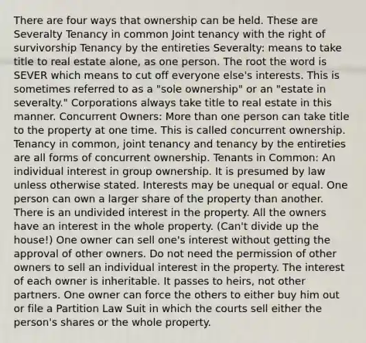 There are four ways that ownership can be held. These are Severalty Tenancy in common Joint tenancy with the right of survivorship Tenancy by the entireties Severalty: means to take title to real estate alone, as one person. The root the word is SEVER which means to cut off everyone else's interests. This is sometimes referred to as a "sole ownership" or an "estate in severalty." Corporations always take title to real estate in this manner. Concurrent Owners: <a href='https://www.questionai.com/knowledge/keWHlEPx42-more-than' class='anchor-knowledge'>more than</a> one person can take title to the property at one time. This is called concurrent ownership. Tenancy in common, joint tenancy and tenancy by the entireties are all forms of concurrent ownership. Tenants in Common: An individual interest in group ownership. It is presumed by law unless otherwise stated. Interests may be unequal or equal. One person can own a larger share of the property than another. There is an undivided interest in the property. All the owners have an interest in the whole property. (Can't divide up the house!) One owner can sell one's interest without getting the approval of other owners. Do not need the permission of other owners to sell an individual interest in the property. The interest of each owner is inheritable. It passes to heirs, not other partners. One owner can force the others to either buy him out or file a Partition Law Suit in which the courts sell either the person's shares or the whole property.