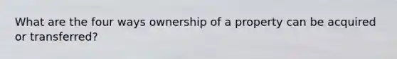 What are the four ways ownership of a property can be acquired or transferred?