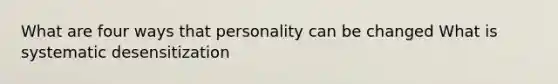 What are four ways that personality can be changed What is systematic desensitization