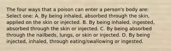 The four ways that a poison can enter a person's body are: Select one: A. By being inhaled, absorbed through the skin, applied on the skin or injected. B. By being inhaled, ingested, absorbed through the skin or injected. C. By being absorbed through the nailbeds, lungs, or skin or injected. D. By being injected, inhaled, through eating/swallowing or ingested.