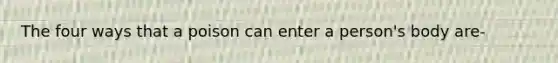 The four ways that a poison can enter a person's body are-