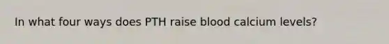 In what four ways does PTH raise blood calcium levels?