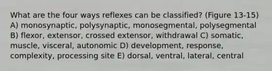 What are the four ways reflexes can be classified? (Figure 13-15) A) monosynaptic, polysynaptic, monosegmental, polysegmental B) flexor, extensor, crossed extensor, withdrawal C) somatic, muscle, visceral, autonomic D) development, response, complexity, processing site E) dorsal, ventral, lateral, central