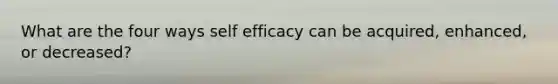 What are the four ways self efficacy can be acquired, enhanced, or decreased?