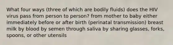 What four ways (three of which are bodily fluids) does the HIV virus pass from person to person? from mother to baby either immediately before or after birth (perinatal transmission) breast milk by blood by semen through saliva by sharing glasses, forks, spoons, or other utensils