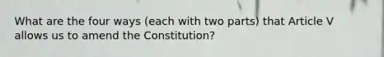 What are the four ways (each with two parts) that Article V allows us to amend the Constitution?