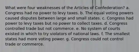 What were four weaknesses of <a href='https://www.questionai.com/knowledge/k5NDraRCFC-the-articles-of-confederation' class='anchor-knowledge'>the articles of confederation</a>? a. Congress had no power to levy taxes. b. The equal voting powers caused disputes between large and small states. c. Congress had power to levy taxes but no power to collect taxes. d. Congress controlled trade but not commerce. e. No system of courts existed in which to try violators of national laws. f. The smallest states had more voting power. g. Congress could not control trade or commerce.