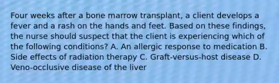 Four weeks after a bone marrow transplant, a client develops a fever and a rash on the hands and feet. Based on these findings, the nurse should suspect that the client is experiencing which of the following conditions? A. An allergic response to medication B. Side effects of radiation therapy C. Graft-versus-host disease D. Veno-occlusive disease of the liver