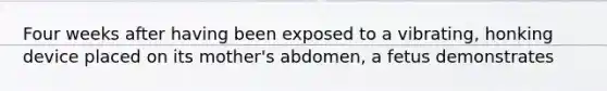 Four weeks after having been exposed to a vibrating, honking device placed on its mother's abdomen, a fetus demonstrates