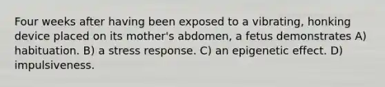 Four weeks after having been exposed to a vibrating, honking device placed on its mother's abdomen, a fetus demonstrates A) habituation. B) a stress response. C) an epigenetic effect. D) impulsiveness.