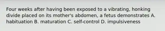 Four weeks after having been exposed to a vibrating, honking divide placed on its mother's abdomen, a fetus demonstrates A. habituation B. maturation C. self-control D. impulsiveness