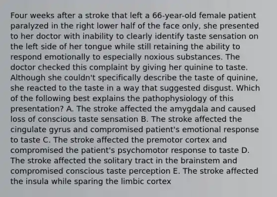 Four weeks after a stroke that left a 66-year-old female patient paralyzed in the right lower half of the face only, she presented to her doctor with inability to clearly identify taste sensation on the left side of her tongue while still retaining the ability to respond emotionally to especially noxious substances. The doctor checked this complaint by giving her quinine to taste. Although she couldn't specifically describe the taste of quinine, she reacted to the taste in a way that suggested disgust. Which of the following best explains the pathophysiology of this presentation? A. The stroke affected the amygdala and caused loss of conscious taste sensation B. The stroke affected the cingulate gyrus and compromised patient's emotional response to taste C. The stroke affected the premotor cortex and compromised the patient's psychomotor response to taste D. The stroke affected the solitary tract in the brainstem and compromised conscious taste perception E. The stroke affected the insula while sparing the limbic cortex