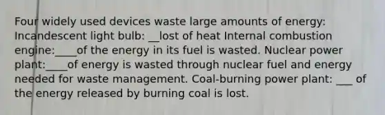 Four widely used devices waste large amounts of energy: Incandescent light bulb: __lost of heat Internal combustion engine:____of the energy in its fuel is wasted. Nuclear power plant:____of energy is wasted through nuclear fuel and energy needed for waste management. Coal-burning power plant: ___ of the energy released by burning coal is lost.