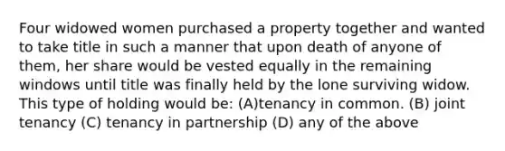 Four widowed women purchased a property together and wanted to take title in such a manner that upon death of anyone of them, her share would be vested equally in the remaining windows until title was finally held by the lone surviving widow. This type of holding would be: (A)tenancy in common. (B) joint tenancy (C) tenancy in partnership (D) any of the above