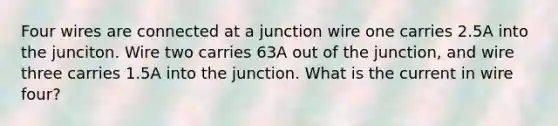 Four wires are connected at a junction wire one carries 2.5A into the junciton. Wire two carries 63A out of the junction, and wire three carries 1.5A into the junction. What is the current in wire four?