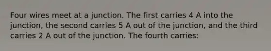 Four wires meet at a junction. The first carries 4 A into the junction, the second carries 5 A out of the junction, and the third carries 2 A out of the junction. The fourth carries: