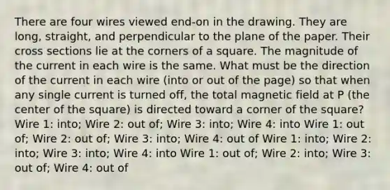 There are four wires viewed end-on in the drawing. They are long, straight, and perpendicular to the plane of the paper. Their cross sections lie at the corners of a square. The magnitude of the current in each wire is the same. What must be the direction of the current in each wire (into or out of the page) so that when any single current is turned off, the total magnetic field at P (the center of the square) is directed toward a corner of the square? Wire 1: into; Wire 2: out of; Wire 3: into; Wire 4: into Wire 1: out of; Wire 2: out of; Wire 3: into; Wire 4: out of Wire 1: into; Wire 2: into; Wire 3: into; Wire 4: into Wire 1: out of; Wire 2: into; Wire 3: out of; Wire 4: out of