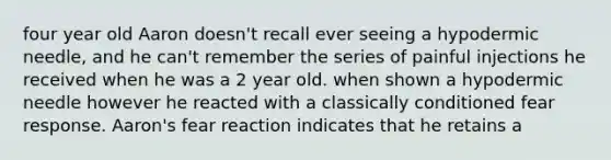 four year old Aaron doesn't recall ever seeing a hypodermic needle, and he can't remember the series of painful injections he received when he was a 2 year old. when shown a hypodermic needle however he reacted with a classically conditioned fear response. Aaron's fear reaction indicates that he retains a