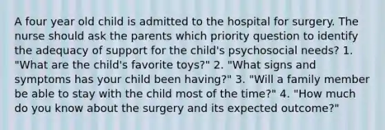 A four year old child is admitted to the hospital for surgery. The nurse should ask the parents which priority question to identify the adequacy of support for the child's psychosocial needs? 1. "What are the child's favorite toys?" 2. "What signs and symptoms has your child been having?" 3. "Will a family member be able to stay with the child most of the time?" 4. "How much do you know about the surgery and its expected outcome?"