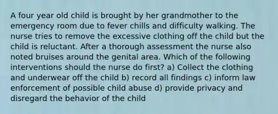 A four year old child is brought by her grandmother to the emergency room due to fever chills and difficulty walking. The nurse tries to remove the excessive clothing off the child but the child is reluctant. After a thorough assessment the nurse also noted bruises around the genital area. Which of the following interventions should the nurse do first? a) Collect the clothing and underwear off the child b) record all findings c) inform law enforcement of possible child abuse d) provide privacy and disregard the behavior of the child