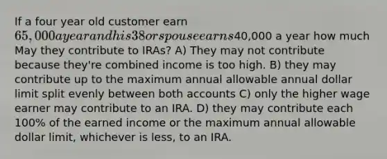 If a four year old customer earn 65,000 a year and his 38 or spouse earns40,000 a year how much May they contribute to IRAs? A) They may not contribute because they're combined income is too high. B) they may contribute up to the maximum annual allowable annual dollar limit split evenly between both accounts C) only the higher wage earner may contribute to an IRA. D) they may contribute each 100% of the earned income or the maximum annual allowable dollar limit, whichever is less, to an IRA.