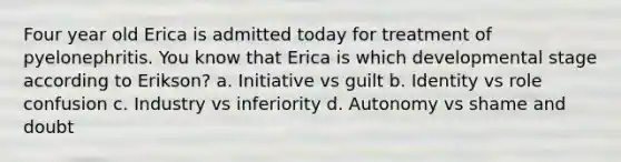 Four year old Erica is admitted today for treatment of pyelonephritis. You know that Erica is which developmental stage according to Erikson? a. Initiative vs guilt b. Identity vs role confusion c. Industry vs inferiority d. Autonomy vs shame and doubt