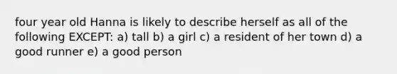 four year old Hanna is likely to describe herself as all of the following EXCEPT: a) tall b) a girl c) a resident of her town d) a good runner e) a good person