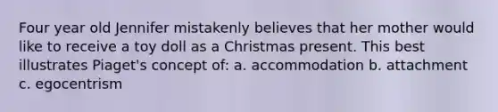 Four year old Jennifer mistakenly believes that her mother would like to receive a toy doll as a Christmas present. This best illustrates Piaget's concept of: a. accommodation b. attachment c. egocentrism