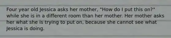 Four year old Jessica asks her mother, "How do I put this on?" while she is in a different room than her mother. Her mother asks her what she is trying to put on, because she cannot see what Jessica is doing.