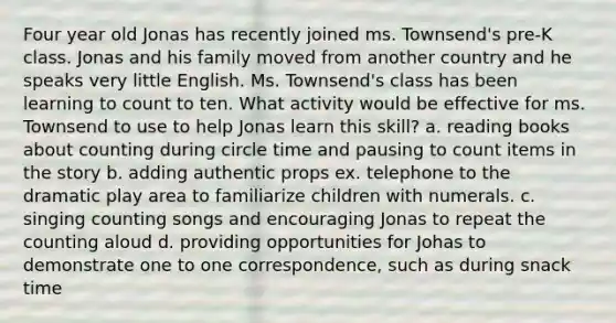 Four year old Jonas has recently joined ms. Townsend's pre-K class. Jonas and his family moved from another country and he speaks very little English. Ms. Townsend's class has been learning to count to ten. What activity would be effective for ms. Townsend to use to help Jonas learn this skill? a. reading books about counting during circle time and pausing to count items in the story b. adding authentic props ex. telephone to the dramatic play area to familiarize children with numerals. c. singing counting songs and encouraging Jonas to repeat the counting aloud d. providing opportunities for Johas to demonstrate one to one correspondence, such as during snack time