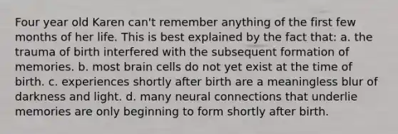 Four year old Karen can't remember anything of the first few months of her life. This is best explained by the fact that: a. the trauma of birth interfered with the subsequent formation of memories. b. most brain cells do not yet exist at the time of birth. c. experiences shortly after birth are a meaningless blur of darkness and light. d. many neural connections that underlie memories are only beginning to form shortly after birth.