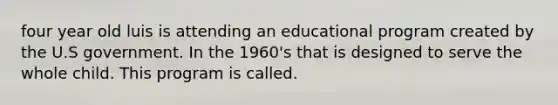 four year old luis is attending an educational program created by the U.S government. In the 1960's that is designed to serve the whole child. This program is called.