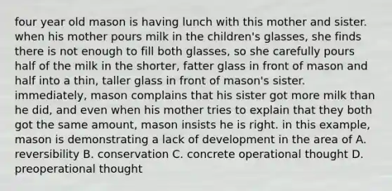 four year old mason is having lunch with this mother and sister. when his mother pours milk in the children's glasses, she finds there is not enough to fill both glasses, so she carefully pours half of the milk in the shorter, fatter glass in front of mason and half into a thin, taller glass in front of mason's sister. immediately, mason complains that his sister got more milk than he did, and even when his mother tries to explain that they both got the same amount, mason insists he is right. in this example, mason is demonstrating a lack of development in the area of A. reversibility B. conservation C. concrete operational thought D. preoperational thought