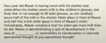 Four year old Mason is having lunch with his mother and sister.When his mother pours milk in the children's glasses, she finds ther is not enough to fill both glasses, so she carefully pours half of the milk in the shorter fatter glass in front of Mason and half into a thin taller glass in front of Mason's sister. Immediately, Mason complains that his sister got more milk than he did. Mason is demonstrating a lack of development in the area of _____________ a) reversibility b) conservation c) concrete operational thought d) pre-operational thought