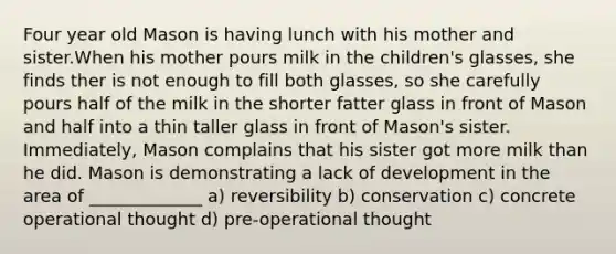 Four year old Mason is having lunch with his mother and sister.When his mother pours milk in the children's glasses, she finds ther is not enough to fill both glasses, so she carefully pours half of the milk in the shorter fatter glass in front of Mason and half into a thin taller glass in front of Mason's sister. Immediately, Mason complains that his sister got more milk than he did. Mason is demonstrating a lack of development in the area of _____________ a) reversibility b) conservation c) concrete operational thought d) pre-operational thought