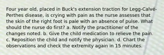 Four year old, placed in Buck's extension traction for Legg-Calvé-Perthes disease, is crying with pain as the nurse assesses that the skin of the right foot is pale with an absence of pulse. What should the nurse do first? a. Notify the practitioner of the changes noted. b. Give the child medication to relieve the pain. c. Reposition the child and notify the physician. d. Chart the observations and check the extremity again in 15 minutes.