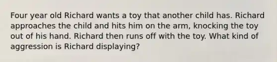 Four year old Richard wants a toy that another child has. Richard approaches the child and hits him on the arm, knocking the toy out of his hand. Richard then runs off with the toy. What kind of aggression is Richard displaying?