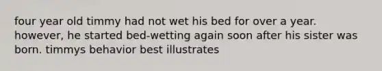 four year old timmy had not wet his bed for over a year. however, he started bed-wetting again soon after his sister was born. timmys behavior best illustrates