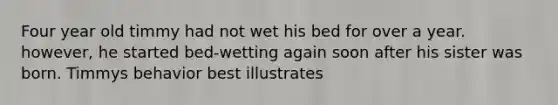 Four year old timmy had not wet his bed for over a year. however, he started bed-wetting again soon after his sister was born. Timmys behavior best illustrates