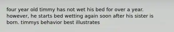 four year old timmy has not wet his bed for over a year. however, he starts bed wetting again soon after his sister is born. timmys behavior best illustrates