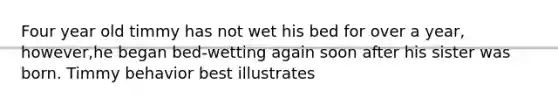 Four year old timmy has not wet his bed for over a year, however,he began bed-wetting again soon after his sister was born. Timmy behavior best illustrates