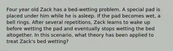 Four year old Zack has a bed-wetting problem. A special pad is placed under him while he is asleep. If the pad becomes wet, a bell rings. After several repetitions, Zack learns to wake up before wetting the pad and eventually stops wetting the bed altogether. In this scenario, what theory has been applied to treat Zack's bed wetting?