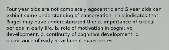 Four year olds are not completely egocentric and 5 year olds can exhibit some understanding of conservation. This indicates that Piaget may have underestimated the: a. importance of critical periods in early life. b. role of motivation in cognitive development. c. continuity of cognitive development. d. importance of early attachment experiences.