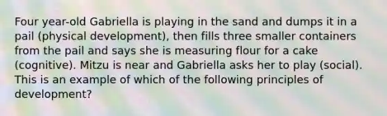 Four year-old Gabriella is playing in the sand and dumps it in a pail (physical development), then fills three smaller containers from the pail and says she is measuring flour for a cake (cognitive). Mitzu is near and Gabriella asks her to play (social). This is an example of which of the following principles of development?