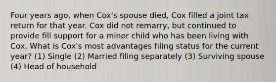 Four years ago, when Cox's spouse died, Cox filled a joint tax return for that year. Cox did not remarry, but continued to provide fill support for a minor child who has been living with Cox. What is Cox's most advantages filing status for the current year? (1) Single (2) Married filing separately (3) Surviving spouse (4) Head of household