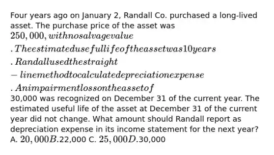 Four years ago on January 2, Randall Co. purchased a long-lived asset. The purchase price of the asset was 250,000, with no salvage value. The estimated useful life of the asset was 10 years. Randall used the straight-line method to calculate depreciation expense. An impairment loss on the asset of30,000 was recognized on December 31 of the current year. The estimated useful life of the asset at December 31 of the current year did not change. What amount should Randall report as depreciation expense in its <a href='https://www.questionai.com/knowledge/kCPMsnOwdm-income-statement' class='anchor-knowledge'>income statement</a> for the next year? A. 20,000 B.22,000 C. 25,000 D.30,000