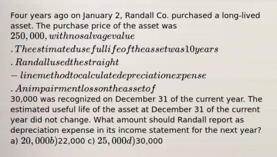 Four years ago on January 2, Randall Co. purchased a long-lived asset. The purchase price of the asset was 250,000, with no salvage value. The estimated useful life of the asset was 10 years. Randall used the straight-line method to calculate depreciation expense. An impairment loss on the asset of30,000 was recognized on December 31 of the current year. The estimated useful life of the asset at December 31 of the current year did not change. What amount should Randall report as depreciation expense in its income statement for the next year? a) 20,000 b)22,000 c) 25,000 d)30,000